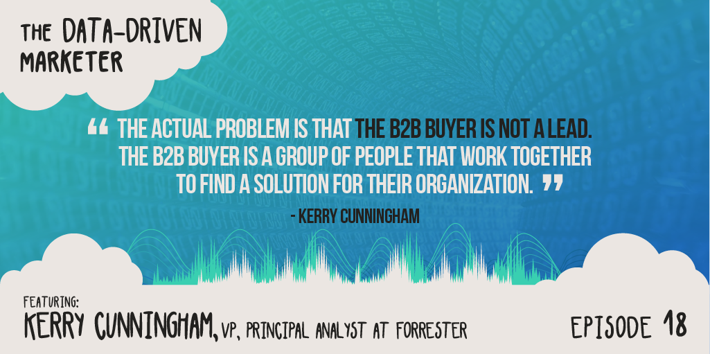 “The actual problem is that the B2B buyer is not a lead. It’s not an individual person. The B2B buyer is a group of people that work together to find a solution for their organization.” Kerry Cunningham