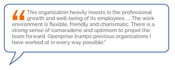 “This organization heavily invests in the professional growth and well-being of its employees .… The work environment is flexible, friendly and charismatic. There is a strong sense of camaraderie and optimism to propel the team forward. Openprise trumpsprevious organizations I have worked at in every way possible.”