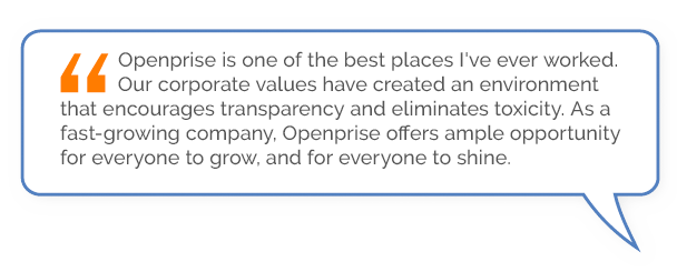 “Openprise is one of the best places I've ever worked. Our corporate values have created an environment that encourages transparency and eliminates toxicity. As a fast-growing company, Openprise offers ample opportunity for everyone to grow, and for everyone to shine.”