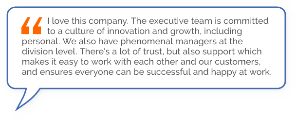 “I love this company. The executive team is committed to a culture of innovation and growth, including personal. We also have phenomenal managers at the division level. There's a lot of trust, but also support which makes it easy to work with each other and our customers, and ensures everyone can be successful and happy at work.”